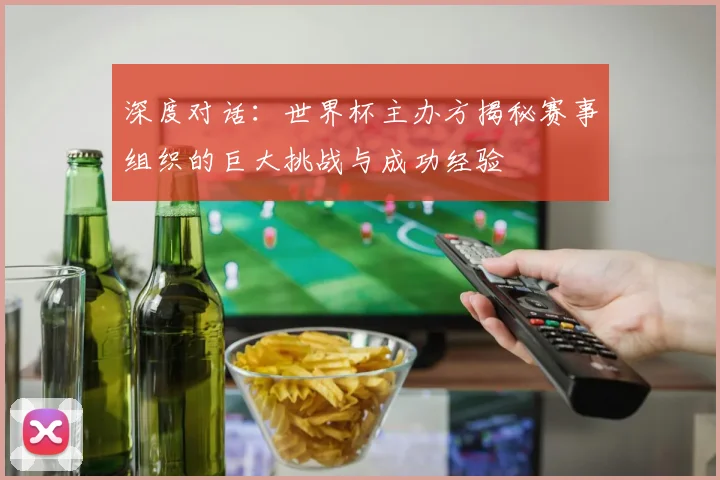 深度对话:世界杯主办方揭秘赛事组织的巨大挑战与成功经验