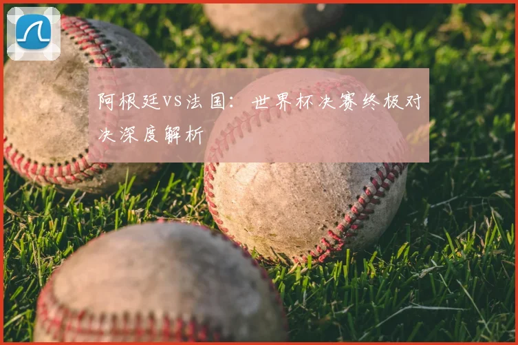 阿根廷vs法国:世界杯决赛终极对决深度解析