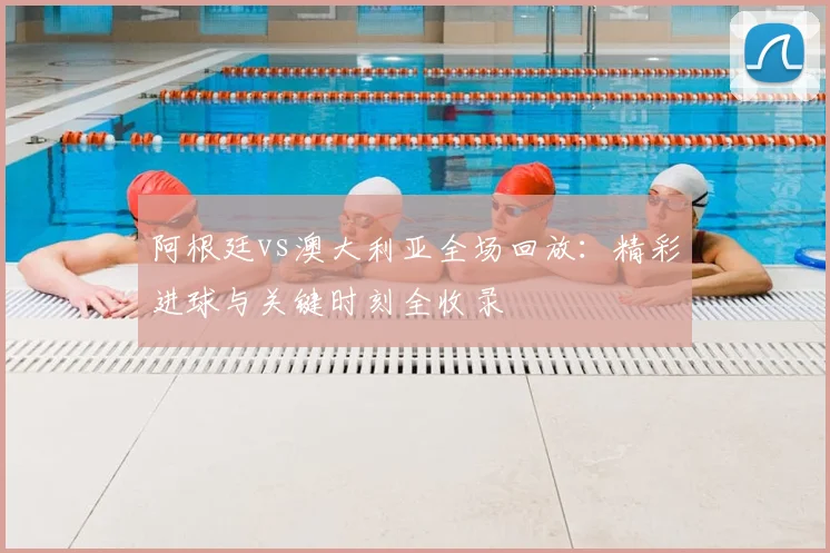 阿根廷vs澳大利亚全场回放：精彩进球与关键时刻全收录