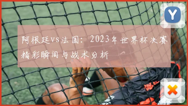 阿根廷vs法国:2023年世界杯决赛精彩瞬间与战术分析