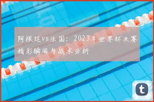 阿根廷vs法国:2023年世界杯决赛精彩瞬间与战术分析