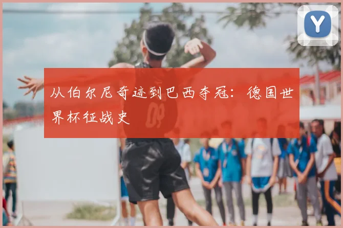 从伯尔尼奇迹到巴西夺冠:德国世界杯征战史