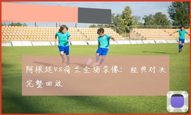 阿根廷vs荷兰全场录像:经典对决完整回放