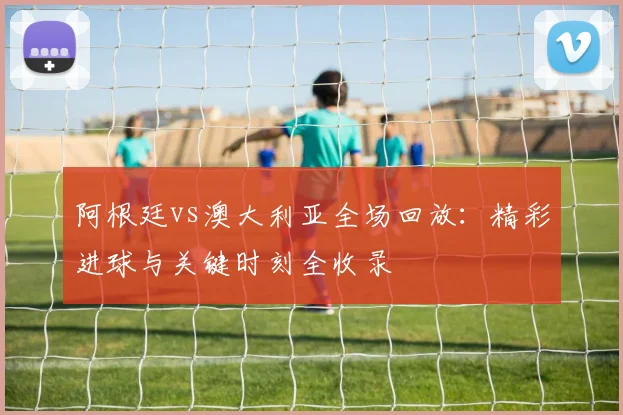 阿根廷vs澳大利亚全场回放：精彩进球与关键时刻全收录