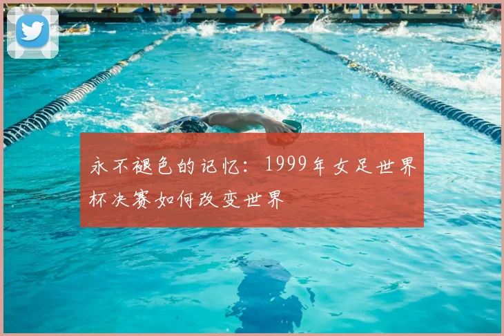 永不褪色的记忆：1999年女足世界杯决赛如何改变世界