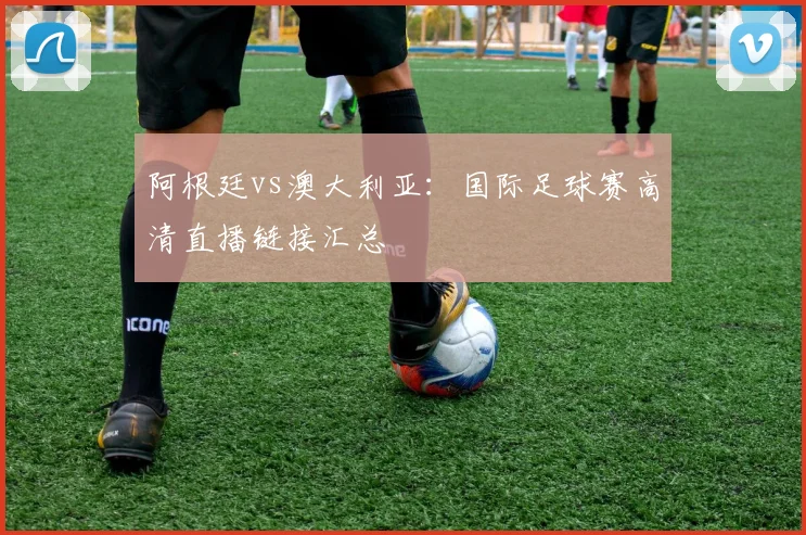 阿根廷vs澳大利亚:国际足球赛高清直播链接汇总