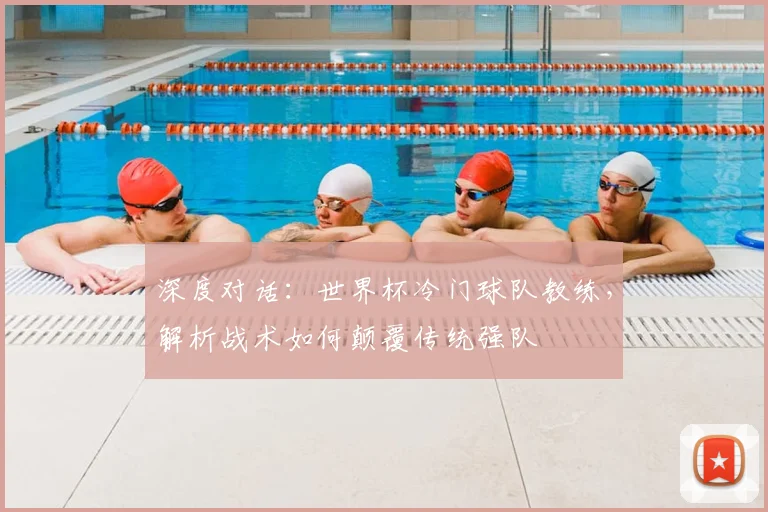 深度对话：世界杯冷门球队教练，解析战术如何颠覆传统强队