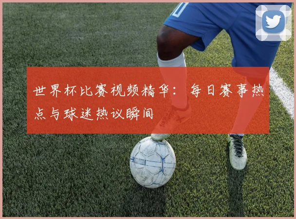 世界杯比赛视频精华：每日赛事热点与球迷热议瞬间