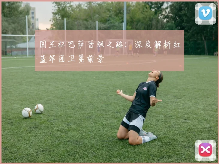 国王杯巴萨晋级之路：深度解析红蓝军团卫冕前景