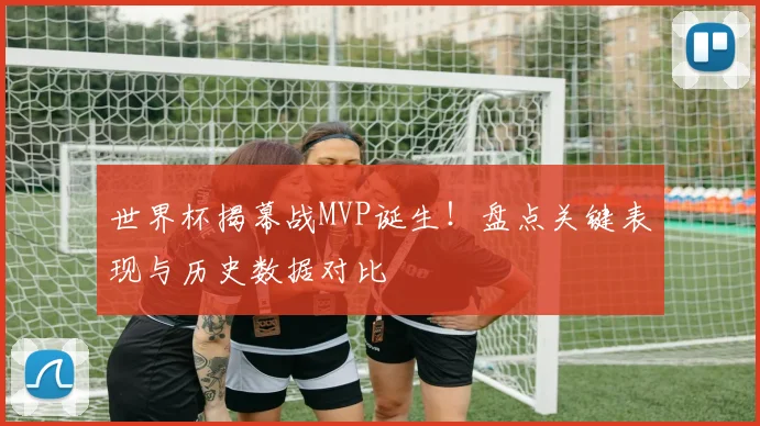 世界杯揭幕战MVP诞生！盘点关键表现与历史数据对比