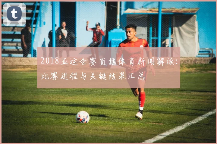2018亚运会赛直播体育新闻解读：比赛进程与关键结果汇总