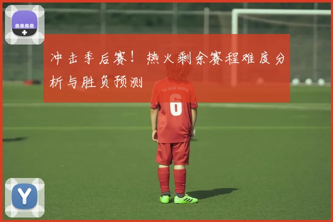 冲击季后赛！热火剩余赛程难度分析与胜负预测